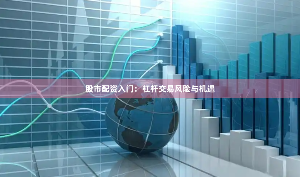 股市配资入门：杠杆交易风险与机遇